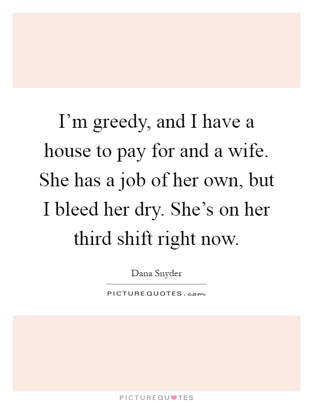 I'm greedy, and I have a house to pay for and a wife. She has a job of her own, but I bleed her dry. She's on her third shift right now Picture Quote #1