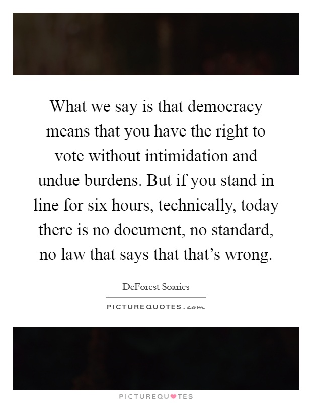 What we say is that democracy means that you have the right to vote without intimidation and undue burdens. But if you stand in line for six hours, technically, today there is no document, no standard, no law that says that that's wrong Picture Quote #1