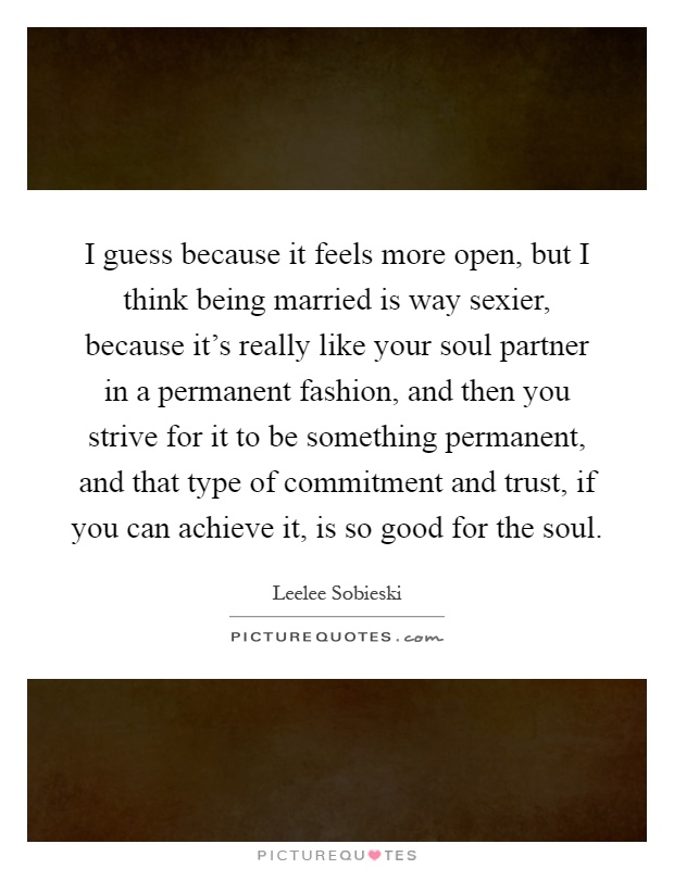 I guess because it feels more open, but I think being married is way sexier, because it's really like your soul partner in a permanent fashion, and then you strive for it to be something permanent, and that type of commitment and trust, if you can achieve it, is so good for the soul Picture Quote #1