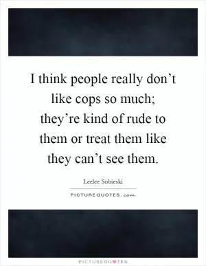I think people really don’t like cops so much; they’re kind of rude to them or treat them like they can’t see them Picture Quote #1