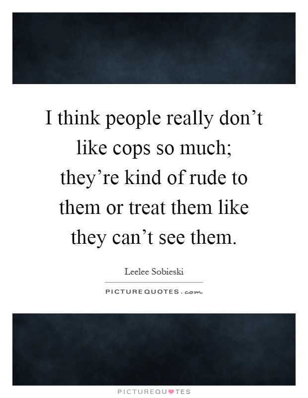 I think people really don't like cops so much; they're kind of rude to them or treat them like they can't see them Picture Quote #1