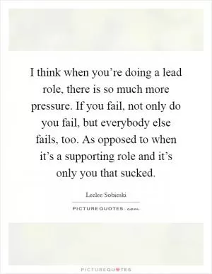 I think when you’re doing a lead role, there is so much more pressure. If you fail, not only do you fail, but everybody else fails, too. As opposed to when it’s a supporting role and it’s only you that sucked Picture Quote #1