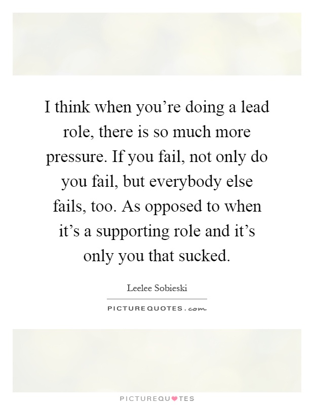 I think when you're doing a lead role, there is so much more pressure. If you fail, not only do you fail, but everybody else fails, too. As opposed to when it's a supporting role and it's only you that sucked Picture Quote #1