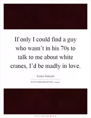 If only I could find a guy who wasn’t in his 70s to talk to me about white cranes, I’d be madly in love Picture Quote #1