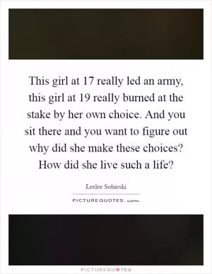 This girl at 17 really led an army, this girl at 19 really burned at the stake by her own choice. And you sit there and you want to figure out why did she make these choices? How did she live such a life? Picture Quote #1