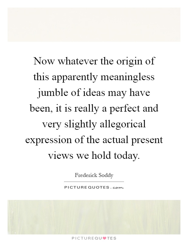 Now whatever the origin of this apparently meaningless jumble of ideas may have been, it is really a perfect and very slightly allegorical expression of the actual present views we hold today Picture Quote #1