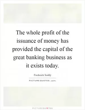 The whole profit of the issuance of money has provided the capital of the great banking business as it exists today Picture Quote #1