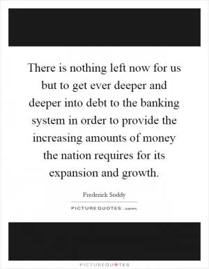 There is nothing left now for us but to get ever deeper and deeper into debt to the banking system in order to provide the increasing amounts of money the nation requires for its expansion and growth Picture Quote #1