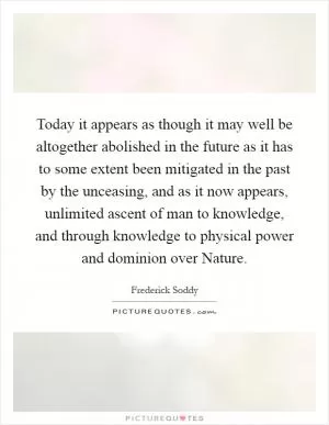 Today it appears as though it may well be altogether abolished in the future as it has to some extent been mitigated in the past by the unceasing, and as it now appears, unlimited ascent of man to knowledge, and through knowledge to physical power and dominion over Nature Picture Quote #1