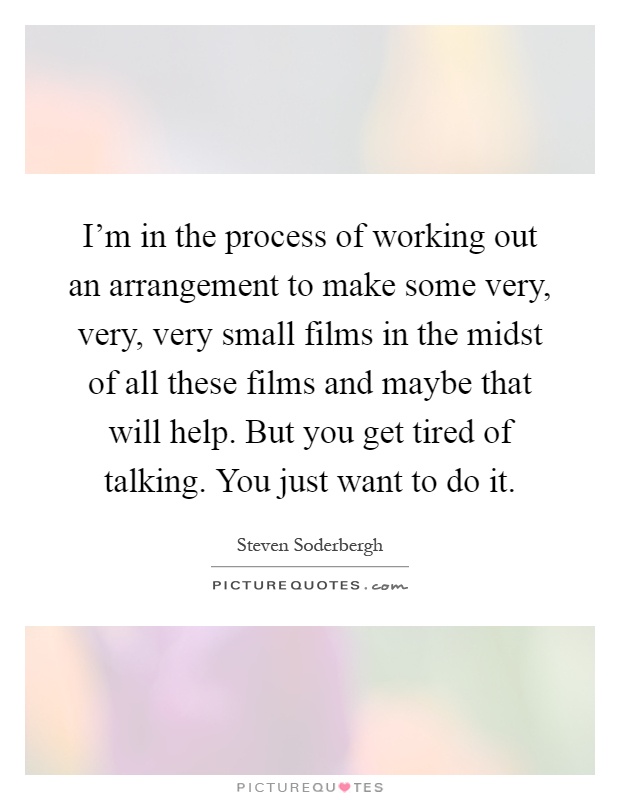 I'm in the process of working out an arrangement to make some very, very, very small films in the midst of all these films and maybe that will help. But you get tired of talking. You just want to do it Picture Quote #1
