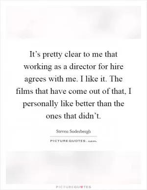It’s pretty clear to me that working as a director for hire agrees with me. I like it. The films that have come out of that, I personally like better than the ones that didn’t Picture Quote #1