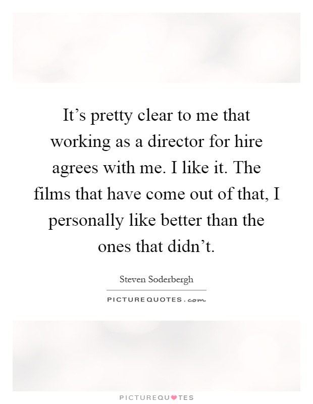 It's pretty clear to me that working as a director for hire agrees with me. I like it. The films that have come out of that, I personally like better than the ones that didn't Picture Quote #1