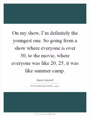 On my show, I’m definitely the youngest one. So going from a show where everyone is over 30, to the movie, where everyone was like 20, 25, it was like summer camp Picture Quote #1