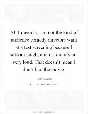 All I mean is, I’m not the kind of audience comedy directors want at a test screening because I seldom laugh, and if I do, it’s not very loud. That doesn’t mean I don’t like the movie Picture Quote #1