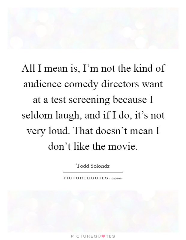 All I mean is, I'm not the kind of audience comedy directors want at a test screening because I seldom laugh, and if I do, it's not very loud. That doesn't mean I don't like the movie Picture Quote #1