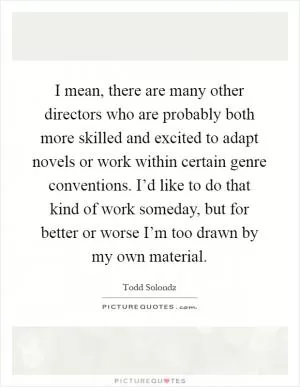 I mean, there are many other directors who are probably both more skilled and excited to adapt novels or work within certain genre conventions. I’d like to do that kind of work someday, but for better or worse I’m too drawn by my own material Picture Quote #1
