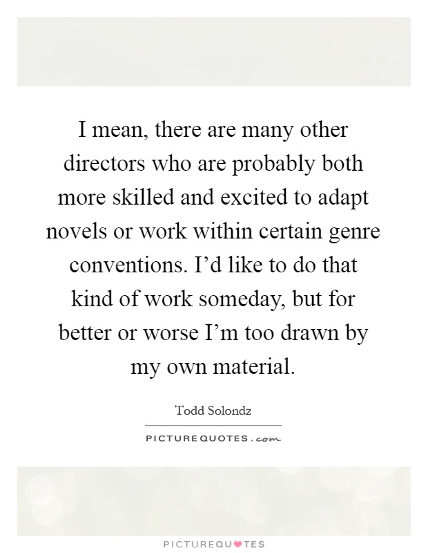 I mean, there are many other directors who are probably both more skilled and excited to adapt novels or work within certain genre conventions. I'd like to do that kind of work someday, but for better or worse I'm too drawn by my own material Picture Quote #1