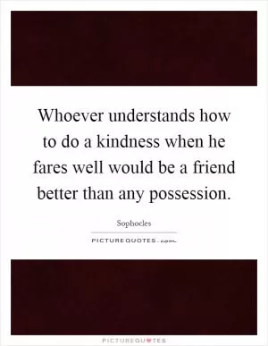 Whoever understands how to do a kindness when he fares well would be a friend better than any possession Picture Quote #1