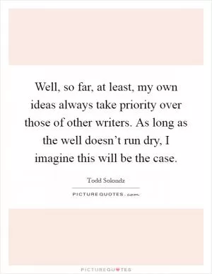 Well, so far, at least, my own ideas always take priority over those of other writers. As long as the well doesn’t run dry, I imagine this will be the case Picture Quote #1
