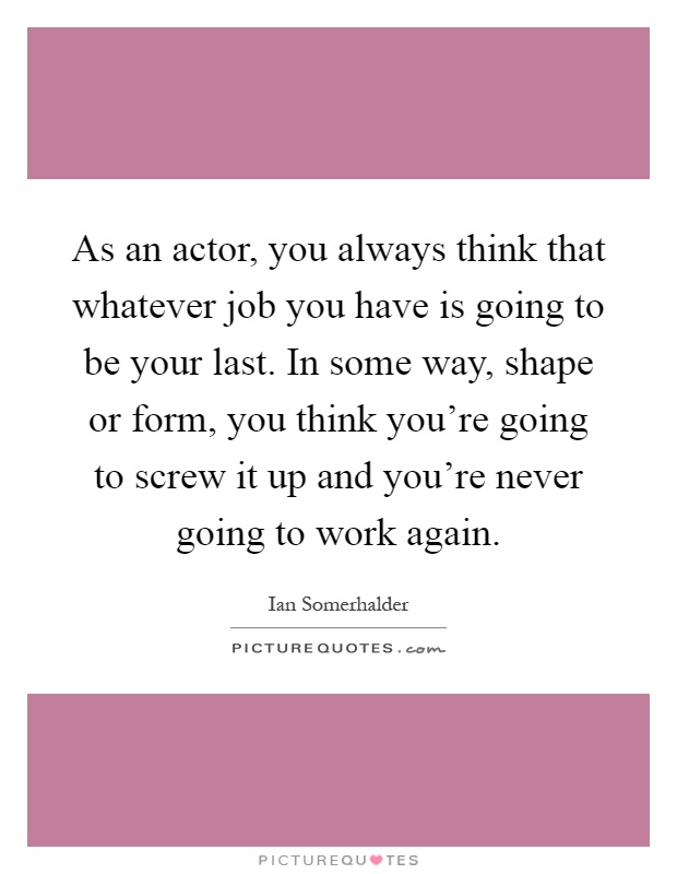 As an actor, you always think that whatever job you have is going to be your last. In some way, shape or form, you think you're going to screw it up and you're never going to work again Picture Quote #1