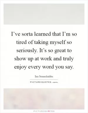 I’ve sorta learned that I’m so tired of taking myself so seriously. It’s so great to show up at work and truly enjoy every word you say Picture Quote #1