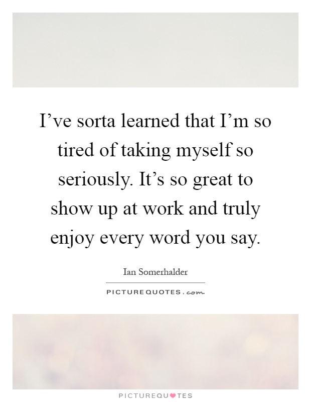 I've sorta learned that I'm so tired of taking myself so seriously. It's so great to show up at work and truly enjoy every word you say Picture Quote #1