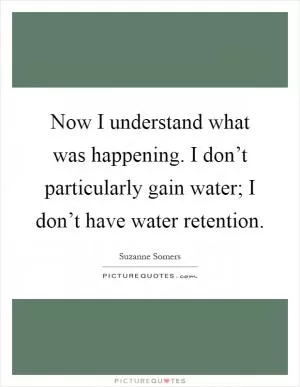 Now I understand what was happening. I don’t particularly gain water; I don’t have water retention Picture Quote #1