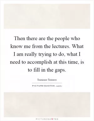 Then there are the people who know me from the lectures. What I am really trying to do, what I need to accomplish at this time, is to fill in the gaps Picture Quote #1