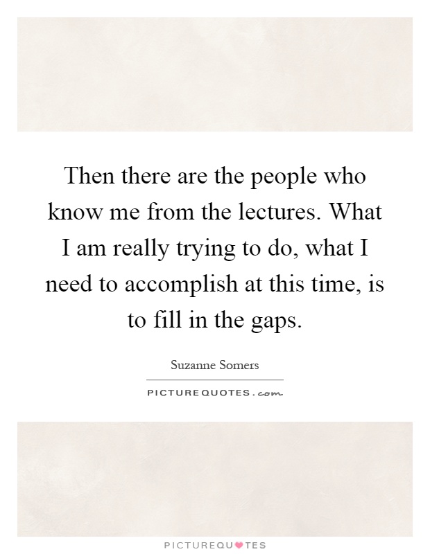 Then there are the people who know me from the lectures. What I am really trying to do, what I need to accomplish at this time, is to fill in the gaps Picture Quote #1