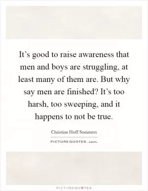 It’s good to raise awareness that men and boys are struggling, at least many of them are. But why say men are finished? It’s too harsh, too sweeping, and it happens to not be true Picture Quote #1