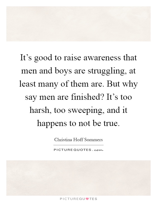It's good to raise awareness that men and boys are struggling, at least many of them are. But why say men are finished? It's too harsh, too sweeping, and it happens to not be true Picture Quote #1