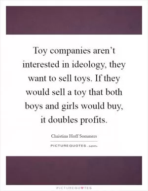 Toy companies aren’t interested in ideology, they want to sell toys. If they would sell a toy that both boys and girls would buy, it doubles profits Picture Quote #1