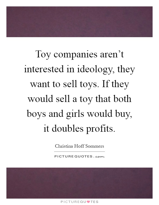 Toy companies aren't interested in ideology, they want to sell toys. If they would sell a toy that both boys and girls would buy, it doubles profits Picture Quote #1