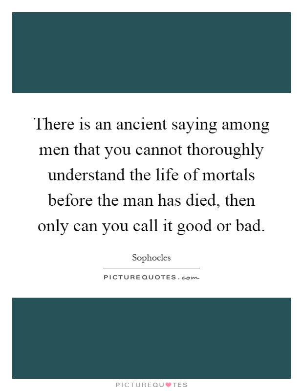 There is an ancient saying among men that you cannot thoroughly understand the life of mortals before the man has died, then only can you call it good or bad Picture Quote #1