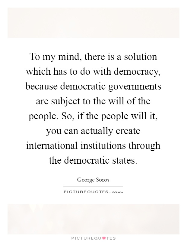 To my mind, there is a solution which has to do with democracy, because democratic governments are subject to the will of the people. So, if the people will it, you can actually create international institutions through the democratic states Picture Quote #1