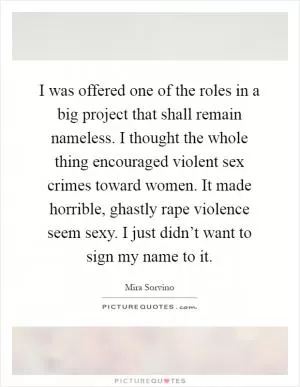 I was offered one of the roles in a big project that shall remain nameless. I thought the whole thing encouraged violent sex crimes toward women. It made horrible, ghastly rape violence seem sexy. I just didn’t want to sign my name to it Picture Quote #1