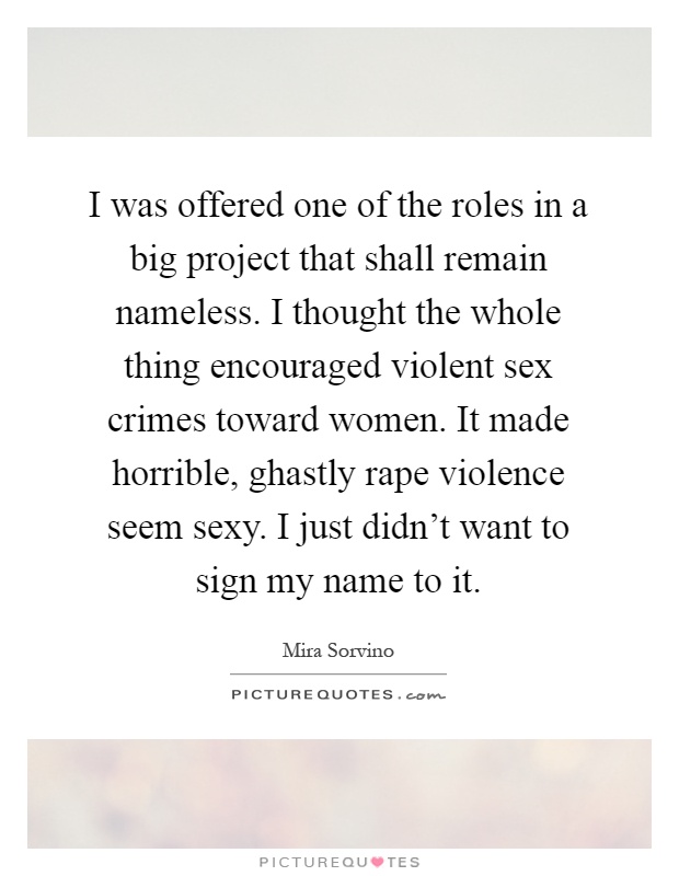 I was offered one of the roles in a big project that shall remain nameless. I thought the whole thing encouraged violent sex crimes toward women. It made horrible, ghastly rape violence seem sexy. I just didn't want to sign my name to it Picture Quote #1