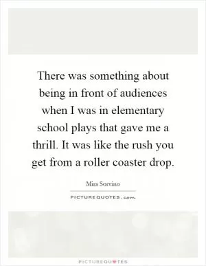 There was something about being in front of audiences when I was in elementary school plays that gave me a thrill. It was like the rush you get from a roller coaster drop Picture Quote #1