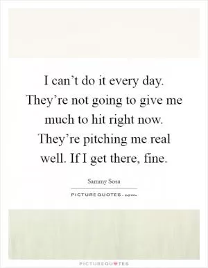 I can’t do it every day. They’re not going to give me much to hit right now. They’re pitching me real well. If I get there, fine Picture Quote #1