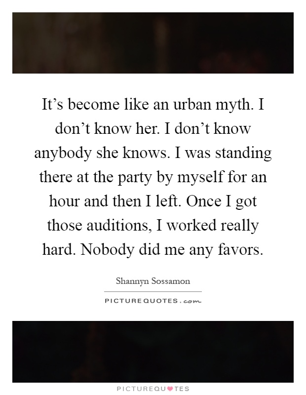 It's become like an urban myth. I don't know her. I don't know anybody she knows. I was standing there at the party by myself for an hour and then I left. Once I got those auditions, I worked really hard. Nobody did me any favors Picture Quote #1