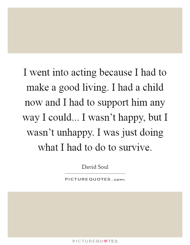 I went into acting because I had to make a good living. I had a child now and I had to support him any way I could... I wasn't happy, but I wasn't unhappy. I was just doing what I had to do to survive Picture Quote #1