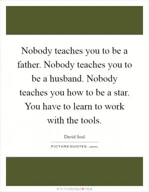 Nobody teaches you to be a father. Nobody teaches you to be a husband. Nobody teaches you how to be a star. You have to learn to work with the tools Picture Quote #1