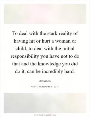 To deal with the stark reality of having hit or hurt a woman or child, to deal with the initial responsibility you have not to do that and the knowledge you did do it, can be incredibly hard Picture Quote #1