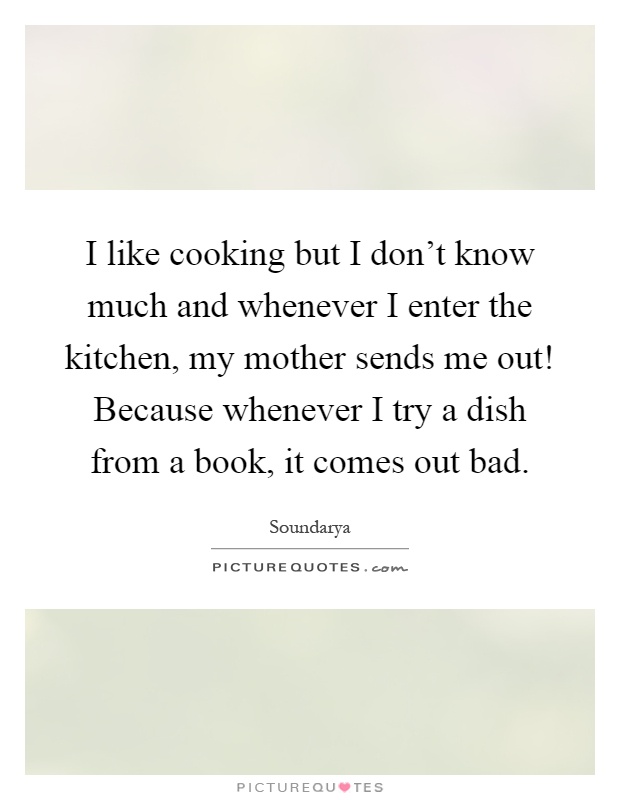 I like cooking but I don't know much and whenever I enter the kitchen, my mother sends me out! Because whenever I try a dish from a book, it comes out bad Picture Quote #1