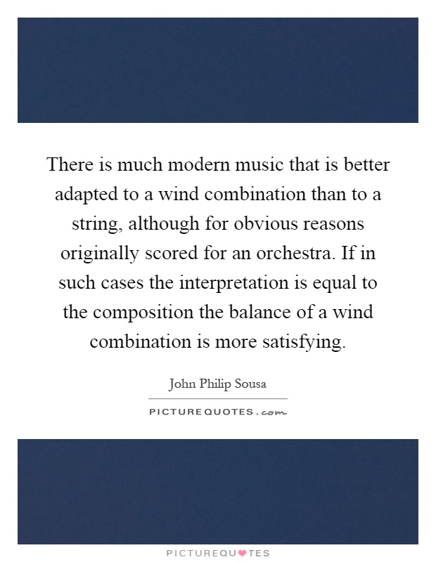 There is much modern music that is better adapted to a wind combination than to a string, although for obvious reasons originally scored for an orchestra. If in such cases the interpretation is equal to the composition the balance of a wind combination is more satisfying Picture Quote #1