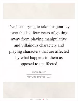 I’ve been trying to take this journey over the last four years of getting away from playing manipulative and villainous characters and playing characters that are affected by what happens to them as opposed to unaffected Picture Quote #1