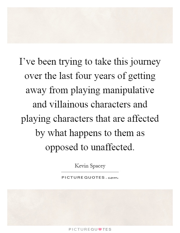 I've been trying to take this journey over the last four years of getting away from playing manipulative and villainous characters and playing characters that are affected by what happens to them as opposed to unaffected Picture Quote #1