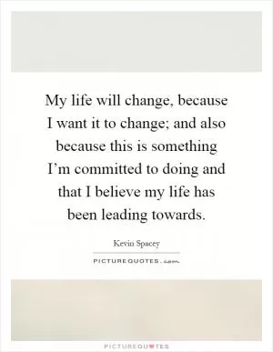 My life will change, because I want it to change; and also because this is something I’m committed to doing and that I believe my life has been leading towards Picture Quote #1