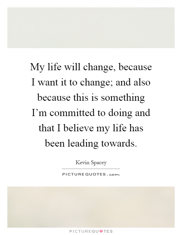 My life will change, because I want it to change; and also because this is something I'm committed to doing and that I believe my life has been leading towards Picture Quote #1