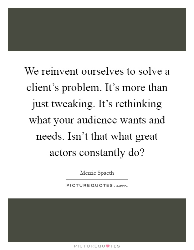 We reinvent ourselves to solve a client's problem. It's more than just tweaking. It's rethinking what your audience wants and needs. Isn't that what great actors constantly do? Picture Quote #1